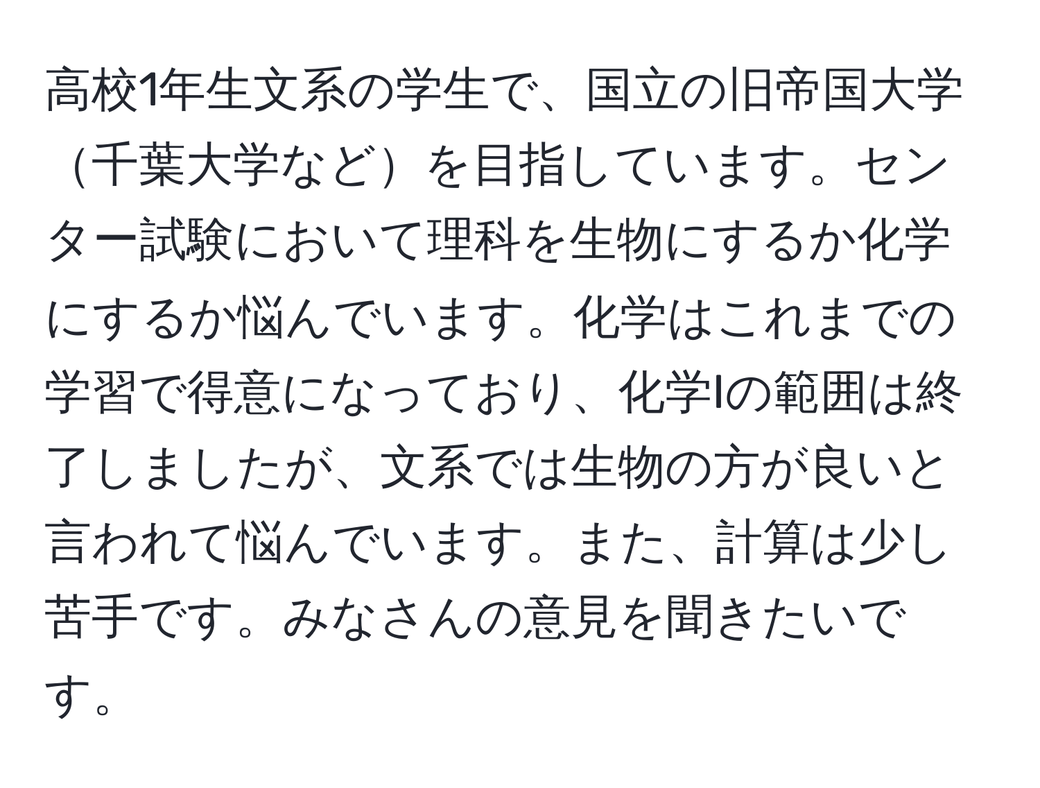 高校1年生文系の学生で、国立の旧帝国大学千葉大学などを目指しています。センター試験において理科を生物にするか化学にするか悩んでいます。化学はこれまでの学習で得意になっており、化学Iの範囲は終了しましたが、文系では生物の方が良いと言われて悩んでいます。また、計算は少し苦手です。みなさんの意見を聞きたいです。