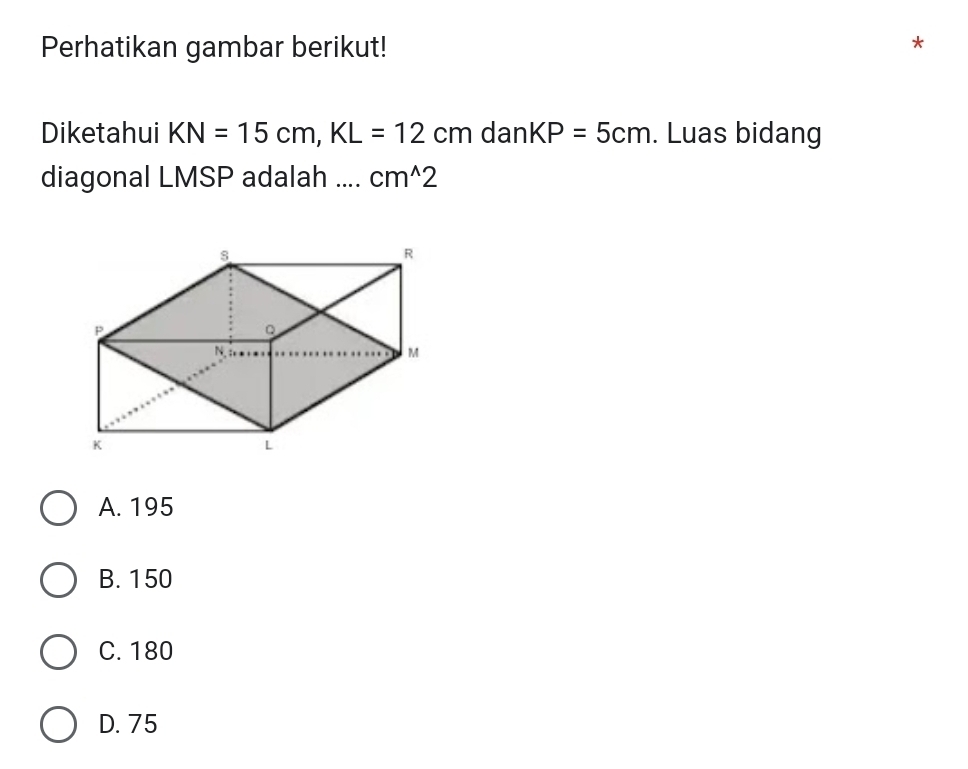 Perhatikan gambar berikut!
Diketahui KN=15cm, KL=12cm dan KP=5cm. Luas bidang
diagonal LMSP adalah .... cm^(wedge)2
A. 195
B. 150
C. 180
D. 75