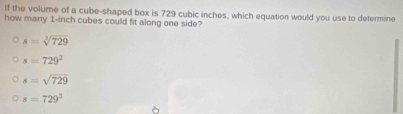 If the volume of a cube-shaped box is 729 cubic inches, which equation would you use to determine
how many 1-inch cubes could fit along one side?
s=sqrt[3](729)
s=729^2
s=sqrt(729)
s=729^3