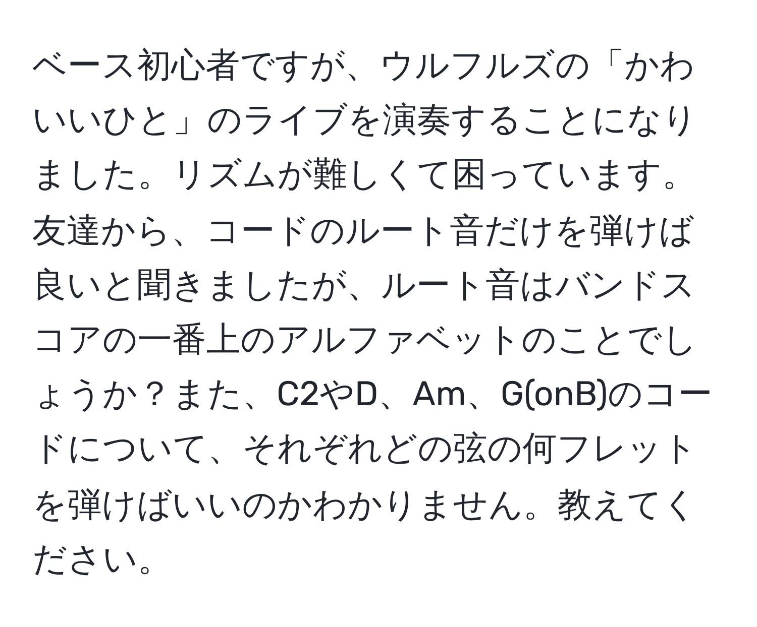 ベース初心者ですが、ウルフルズの「かわいいひと」のライブを演奏することになりました。リズムが難しくて困っています。友達から、コードのルート音だけを弾けば良いと聞きましたが、ルート音はバンドスコアの一番上のアルファベットのことでしょうか？また、C2やD、Am、G(onB)のコードについて、それぞれどの弦の何フレットを弾けばいいのかわかりません。教えてください。