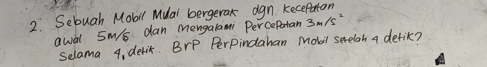 2.: Sebuah Mobil Mulai bergerak agn kecepaton 
awal sm/s dan Mengalami PercePatan 3m/s^2
selama 4, derit. BrP PerPindahan Mobil serelah a detik?