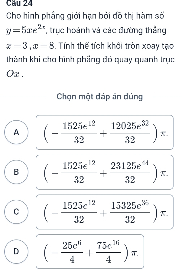 Cho hình phẳng giới hạn bởi đồ thị hàm số
y=5xe^(2x) , trục hoành và các đường thắng
x=3, x=8. Tính thể tích khối tròn xoay tạo
thành khi cho hình phẳng đó quay quanh trục
Ox .
Chọn một đáp án đúng
A (- 1525e^(12)/32 + 12025e^(32)/32 )π.
B (- 1525e^(12)/32 + 23125e^(44)/32 )π.
C (- 1525e^(12)/32 + 15325e^(36)/32 )π.
D (- 25e^6/4 + 75e^(16)/4 )π.