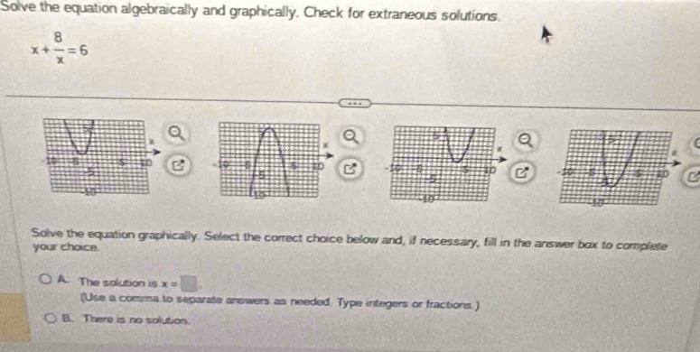 Solve the equation algebraically and graphically. Check for extraneous solutions.
x+ 8/x =6
BB
Solve the equation graphically. Select the correct choice below and, if necessary, fill in the answer box to complete
your choice.
A. The solution is x=□
(Use a comma to separate answers as needed. Type integers or fractions.)
B. There is no solution.