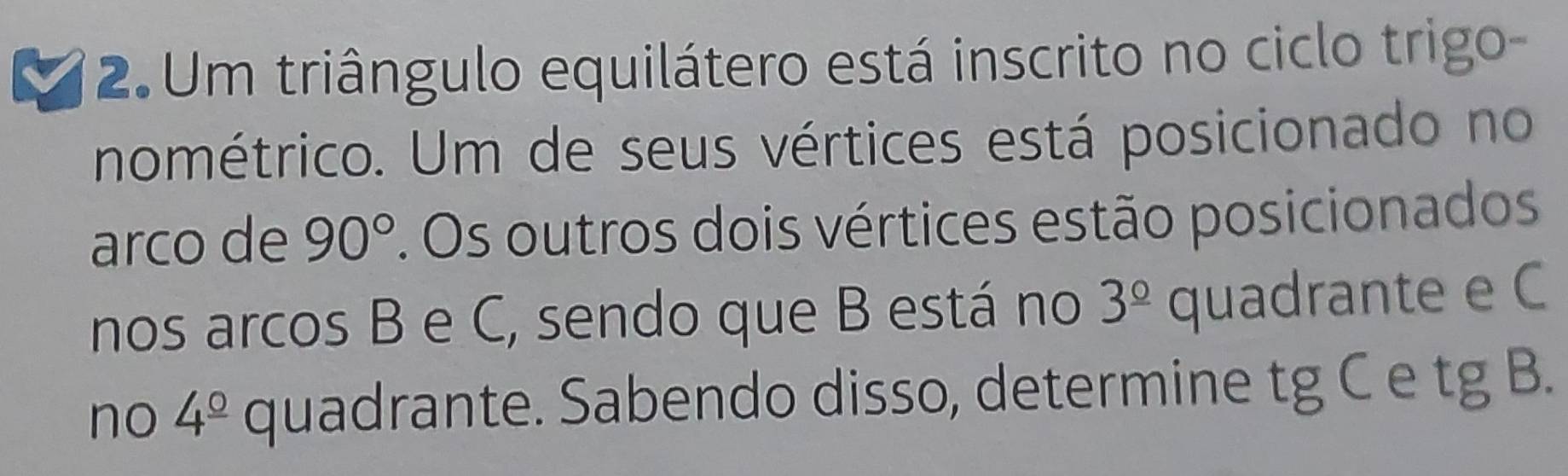 a 2. Um triângulo equilátero está inscrito no ciclo trigo- 
nométrico. Um de seus vértices está posicionado no 
arco de 90°. Os outros dois vértices estão posicionados 
nos arcos B e C, sendo que B está no 3^(_ circ) quadrante e C
no 4^(_ circ) quadrante. Sabendo disso, determine tg C e tg B.