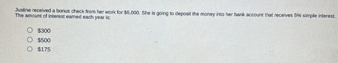 Justine received a bonus check from her work for $6,000. She is going to deposit the money into her bank account that receives 5% simple interest.
The amount of interest earned each year is:
$300
$500
$175