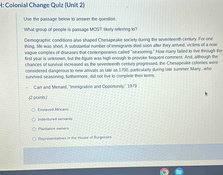 H: Colonial Change Quiz (Unit 2)
Use the passage below to answer the question.
What group of people is passage MOST likely referring to?
Demographic conditions also shaped Chesapeake society during the seventeenth century. For one
thing, life was short. A substantial number of immigrants died soon after they arrived, victims of a now
vague complex of diseases that contemporaries called "seasoning." How many failed to live through the
first year is unknown, but the figure was high enough to provoke frequent comment. And, although the
chances of survival increased as the seventeenth century progressed, the Chesapeake colonies were
considered dangerous to new arrivals as late as 1700, particularly during late summer. Many...who
survived seasoning, furthermore, did not live to complete their terms.
Carr and Menard, "Immigration and Opportunity," 1979
(2 points)
Enslaved Africans
Indentured servants
Plantation owners
Representatives in the House of Burgesses