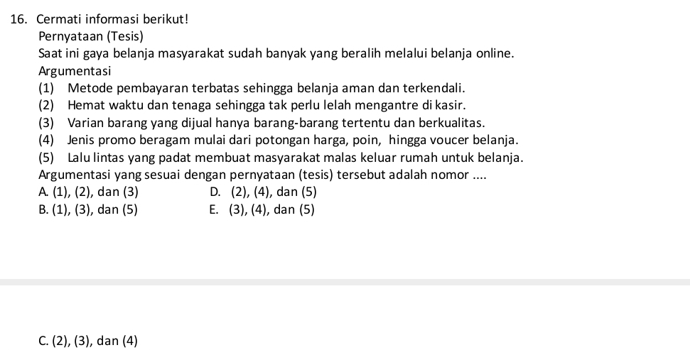 Cermati informasi berikut!
Pernyataan (Tesis)
Saat ini gaya belanja masyarakat sudah banyak yang beralih melalui belanja online.
Argumentasi
(1) Metode pembayaran terbatas sehingga belanja aman dan terkendali.
(2) Hemat waktu dan tenaga sehingga tak perlu lelah mengantre di kasir.
(3) Varian barang yang dijual hanya barang-barang tertentu dan berkualitas.
(4) Jenis promo beragam mulai dari potongan harga, poin, hingga voucer belanja.
(5) Lalu lintas yang padat membuat masyarakat malas keluar rumah untuk belanja.
Argumentasi yang sesuai dengan pernyataan (tesis) tersebut adalah nomor ....
A. (1), (2), dan (3) D. (2), (4), dan (5)
B. (1), (3), dan (5) E. (3), (4), dan (5)
C. (2), (3), dan (4)