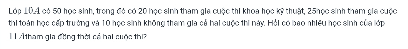 Lớp 10A có 50 học sinh, trong đó có 20 học sinh tham gia cuộc thi khoa học kỹ thuật, 25học sinh tham gia cuộc 
thi toán học cấp trường và 10 học sinh không tham gia cả hai cuộc thi này. Hỏi có bao nhiêu học sinh của lớp 
11Atham gia đồng thời cả hai cuộc thi?