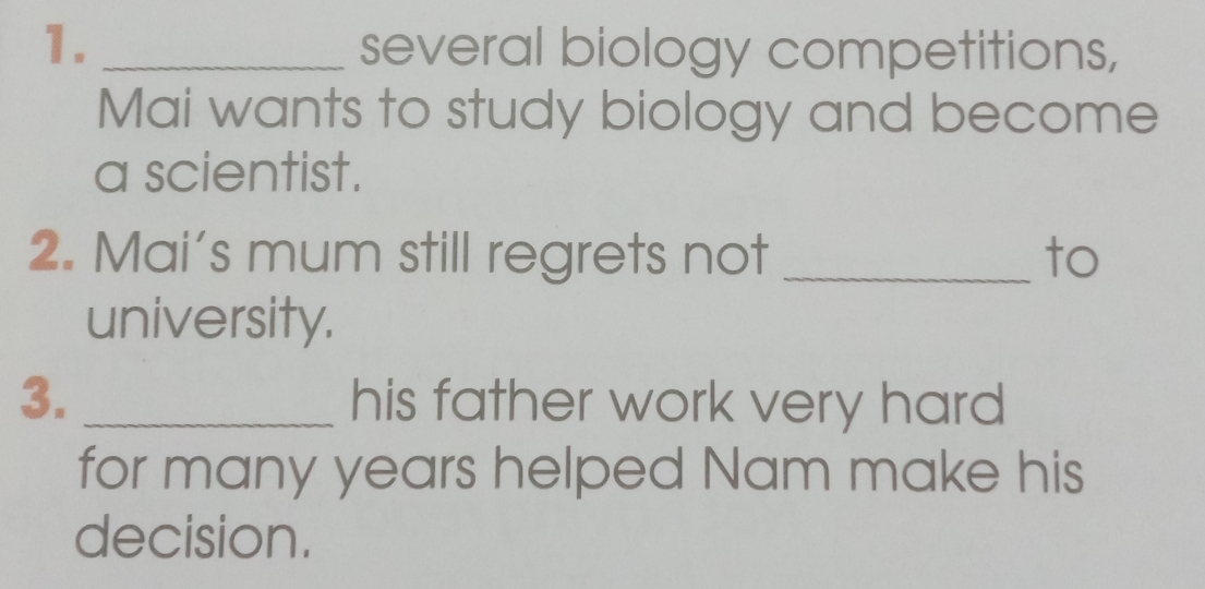 several biology competitions, 
Mai wants to study biology and become 
a scientist. 
2. Mai's mum still regrets not _to 
university. 
3. _his father work very hard 
for many years helped Nam make his 
decision.