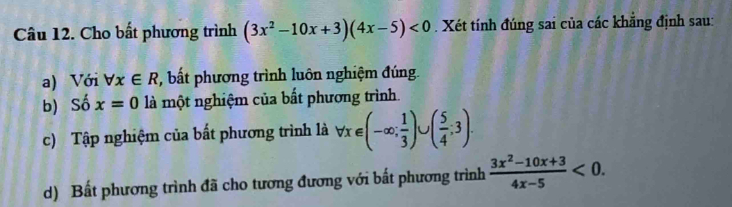 Cho bất phương trình (3x^2-10x+3)(4x-5)<0</tex> Xét tính đúng sai của các khẳng định sau:
a) Với forall x∈ R ' bất phương trình luôn nghiệm đúng.
b) Số x=0 là một nghiệm của bất phương trình.
c) Tập nghiệm của bất phương trình là forall x∈ (-∈fty ; 1/3 )∪ ( 5/4 ;3). 
d) Bất phương trình đã cho tương đương với bất phương trình  (3x^2-10x+3)/4x-5 <0</tex>.