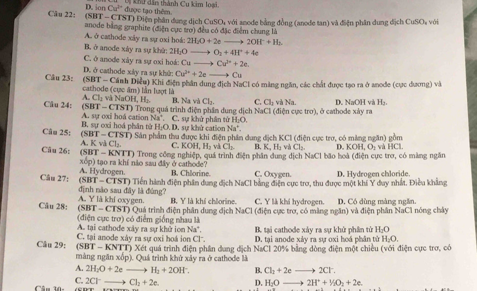 Uị khư dân thành Cu kim loại.
D. ion Cu^(2+) được tạo thêm.
Câu 22:  (SBT - CTST) Điện phân dung dịch CuSO_4 với anode bằng đồng (anode tan) và điện phân dung dịch CuSO_4 với
anode bằng graphite (điện cực trơ) đều có đặc điểm chung là
A. ở cathode xảy ra sự oxi hoá: 2H_2O+2eto 2OH^-+H_2.
B. ở anode xây ra sự khử: 2H_2O_  O_2+4H^++4e
C. ở anode xảy ra sự oxi hoá: Cuto Cu^(2+)+2e.
D. ở cathode xảy ra sự khử: Cu^(2+)+2e Cu
Câu 23: * (SBT - Cánh Diều) Khi điện phân dung địch NaCl có màng ngăn, các chất được tạo ra ở anode (cực dương) và
cathode (cực âm) lần lượt là
A. Cl_2 và NaOH, H_2. B. Na và Cl_2. C. Cl_2 và Na. D. NaOH và H_2.
Câu 24:  (SBT - CTST) Trong quá trình điện phân dung dịch NaCl (điện cực trơ), ở cathode xảy ra
A. sự oxi hoá cation Na^+ C. sự khử phân tử H_2O.
B. sự oxi hoá phân tử H_2O.D. sự khử cation Na^+.
Câu 25: (SBT - CTST) Sản phẩm thu được khi điện phân dung dịch KCl (điện cực trơ, có màng ngăn) gồm
A. K và Cl_2. C. KOH H_2 và Cl_2. B. K H_2 và Cl_2. D. KOH O_2 và HCl.
Câu 26:  (SBT - KNTT) Trong công nghiệp, quá trình điện phân dung dịch NaCl bão hoà (điện cực trơ, có màng ngăn
xổp) tạo ra khí nào sau đây ở cathode?
A. Hydrogen. B. Chlorine. C. Oxygen. D. Hydrogen chloride.
Câu 27: (SBT - CTST) Tiến hành điện phân dung dịch NaCl bằng điện cực trơ, thu được một khí Y duy nhất. Điều khẳng
định nào sau đây là đúng?
A. Y là khí oxygen. B. Y là khí chlorine. C. Y là khí hydrogen. D. Có dùng màng ngăn.
Câu 28:  (SBT - CTST) Quá trình điện phân dung dịch NaCl (điện cực trơ, có màng ngăn) và điện phân NaCl nóng chảy
(điện cực trơ) có điểm giống nhau là
A. tại cathode xảy ra sự khử ion Na^+ B. tại cathode xảy ra sự khử phân tử H_2O
C. tại anode xảy ra sự oxi hoá ion Cl-. D. tại anode xảy ra sự oxi hoá phân tử H_2O.
Câu 29: (SBT - KNTT) Xét quá trình điện phân dung dịch NaCl 20% bằng dòng điện một chiều (với điện cực trơ, có
màng ngăn xốp). Quá trình khử xảy ra ở cathode là
A. 2H_2O+2eto H_2+2OH^-. B. Cl_2+2eto 2Cl^-.
C.
Câu 30: 2Cl^-to Cl_2+2e.
D. H_2Oto 2H^++1/2O_2+2e.