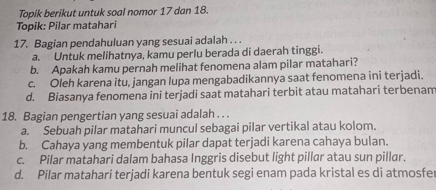 Topik berikut untuk soal nomor 17 dan 18.
Topik: Pilar matahari
17. Bagian pendahuluan yang sesuai adalah . . .
a. Untuk melihatnya, kamu perlu berada di daerah tinggi.
b. Apakah kamu pernah melihat fenomena alam pilar matahari?
c. Oleh karena itu, jangan lupa mengabadikannya saat fenomena ini terjadi.
d. Biasanya fenomena ini terjadi saat matahari terbit atau matahari terbenam
18. Bagian pengertian yang sesuai adalah . . .
a. Sebuah pilar matahari muncul sebagai pilar vertikal atau kolom.
b. Cahaya yang membentuk pilar dapat terjadi karena cahaya bulan.
c. Pilar matahari dalam bahasa Inggris disebut light pillar atau sun pillar.
d. Pilar matahari terjadi karena bentuk segi enam pada kristal es di atmosfer