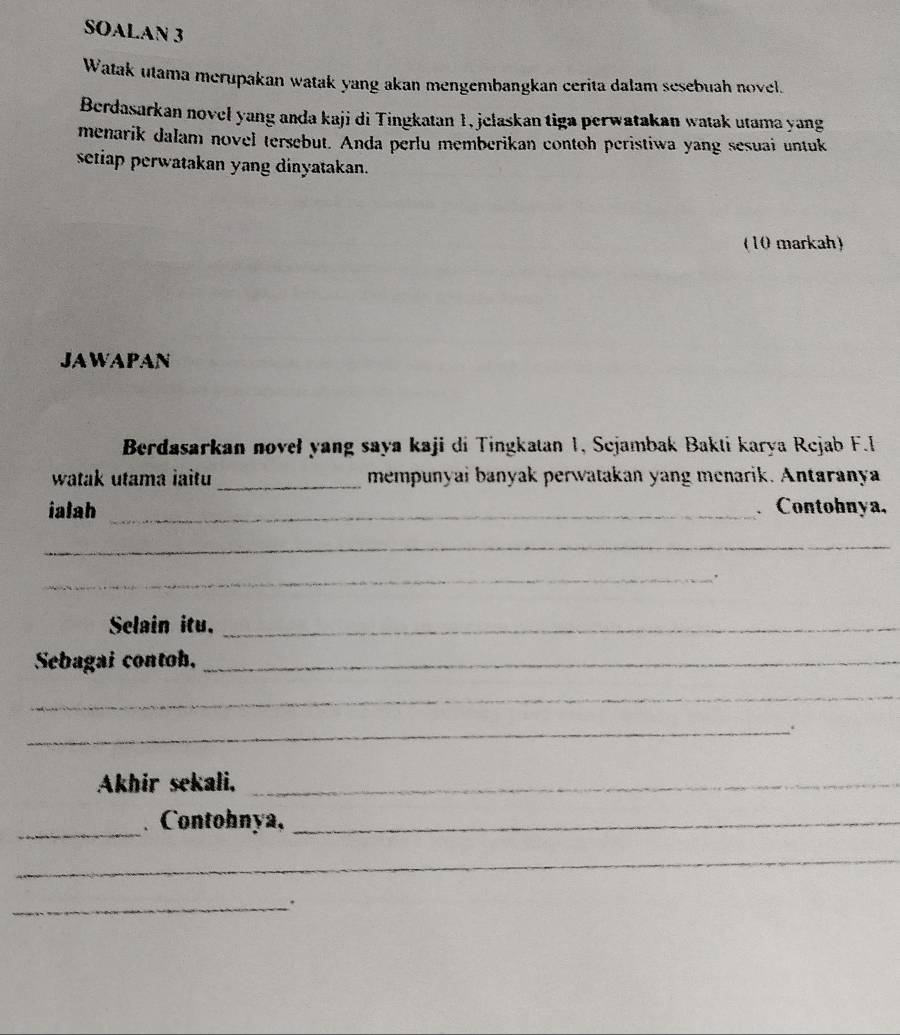 SOALAN 3 
Watak utama merupakan watak yang akan mengembangkan cerita dalam sesebuah novel. 
Berdasarkan novel yang anda kaji di Tingkatan 1, jelaskan tiga perwatakan watak utama yang 
menarik dalam novel tersebut. Anda perlu memberikan contoh peristiwa yang sesuai untuk 
setiap perwatakan yang dinyatakan. 
(10 markah) 
JAWAPAN 
Berdasarkan noveł yang saya kaji di Tingkatan 1, Sejambak Bakti karya Rejab F.I 
watak utama iaitu _mempunyai banyak perwatakan yang menarik. Antaranya 
ialah _Contobnya, 
_ 
_ 
. 
Selain itu._ 
Sebagai contoh,_ 
_ 
_、. 
Akhir sekali,_ 
_ 
. Contohnya,_ 
_ 
_