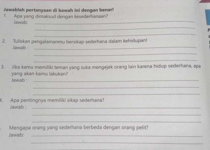 Jawablah pertanyaan di bawah ini dengan benar! 
1. Apa yang dimaksud dengan kesederhanaan? 
Jawab: 
_ 
_ 
_ 
5 
2. Tuliskan pengalamanmu bersikap sederhana dalam kehidupan! 
Jawab :_ 
_ 
_ 
3. Jika kamu memiliki teman yang suka mengejek orang lain karena hidup sederhana, apa 
yang akan kamu lakukan? 
Jawab :_ 
_ 
_ 
4. Apa pentingnya memiliki sikap sederhana? 
Jawab :_ 
_ 
_ 
. Mengapa orang yang sederhana berbeda dengan orang pelit? 
Jawab:_ 
_