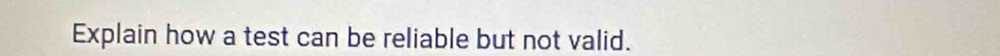 Explain how a test can be reliable but not valid.