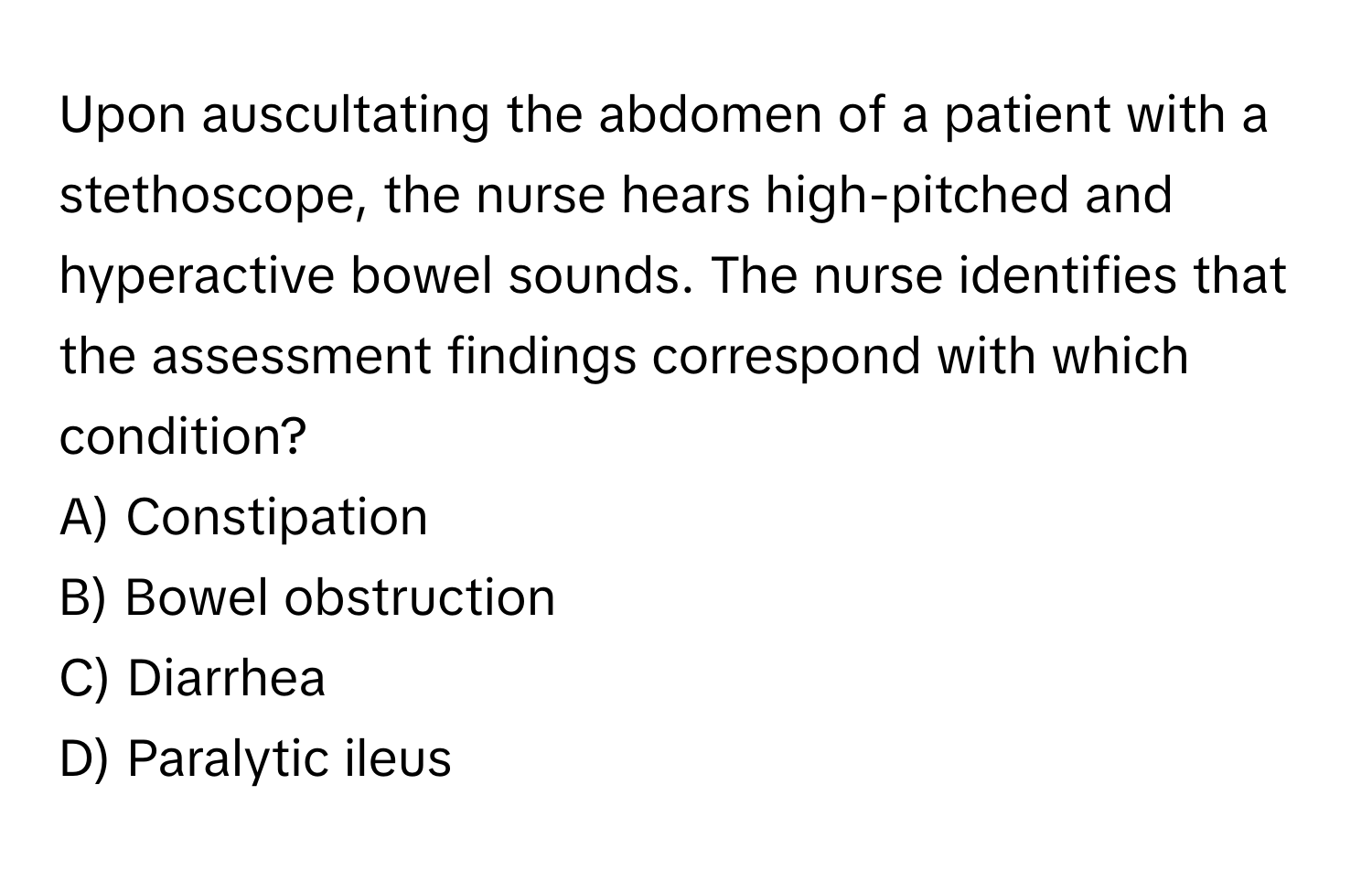 Upon auscultating the abdomen of a patient with a stethoscope, the nurse hears high-pitched and hyperactive bowel sounds. The nurse identifies that the assessment findings correspond with which condition?

A) Constipation 
B) Bowel obstruction 
C) Diarrhea 
D) Paralytic ileus