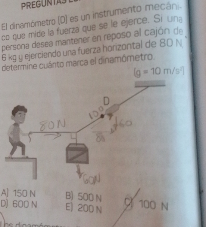 PREGUNTAST
El dinamómetro (D) es un instrumento mecáni.
co que mide la fuerza que se le ejerce. Si una
persona desea mantener en reposo al cajón de
6 kg y ejerciendo una fuerza horizontal de 80 N
determine cuánto marca el dinamómetro.
(g=10m/s^2)
A) 150 N B) 500 N C 100 N
D) 600 N E) 200 N
ns dina m é