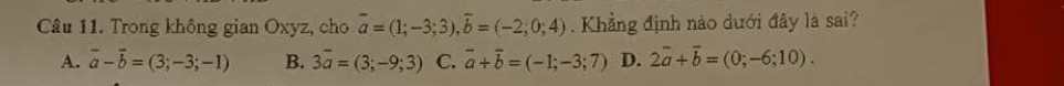 Trong không gian Oxyz, cho overline a=(1;-3;3), overline b=(-2;0;4). Khẳng định nào dưới đây là sai?
A. vector a-vector b=(3;-3;-1) B. 3overline a=(3;-9;3) C. vector a+vector b=(-1;-3;7) D. 2overline a+overline b=(0;-6;10).