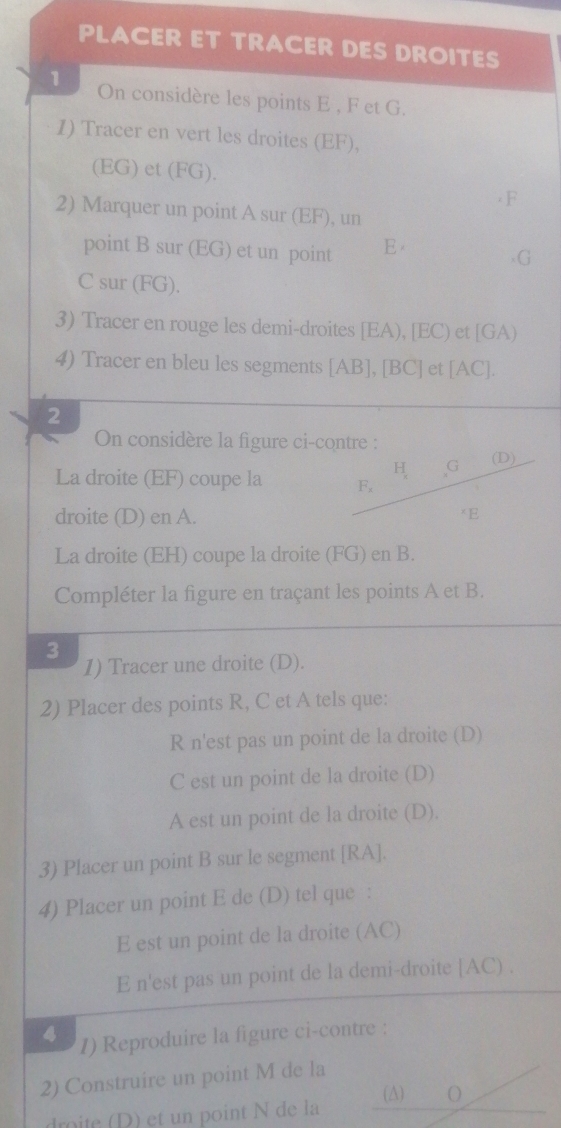 PLACER ET TRACER DES DROITES 
1 
On considère les points E , F et G. 
1) Tracer en vert les droites (EF), 
(EG) et (FG).
F
2) Marquer un point A sur (EF), un 
point B sur (EG) et un point E
G
C sur (FG). 
3) Tracer en rouge les demi-droites [ EA), [ EC) et [ GA) 
4) Tracer en bleu les segments [ AB ], [ BC ] et [ AC ]. 
2 
On considère la figure ci-contre : 
La droite (EF) coupe la 
droite (D) en A. 
La droite (EH) coupe la droite (FG) en B. 
Compléter la figure en traçant les points A et B. 
3 
1) Tracer une droite (D). 
2) Placer des points R, C et A tels que: 
R n'est pas un point de la droite (D) 
C est un point de la droite (D) 
A est un point de la droite (D). 
3) Placer un point B sur le segment [ RA ]. 
4) Placer un point E de (D) tel que : 
E est un point de la droite (AC) 
E n'est pas un point de la demi-droite [ AC) . 
4 I) Reproduire la figure ci-contre : 
2) Construire un point M de la 
(∆) O 
dro te ) et un point N de la