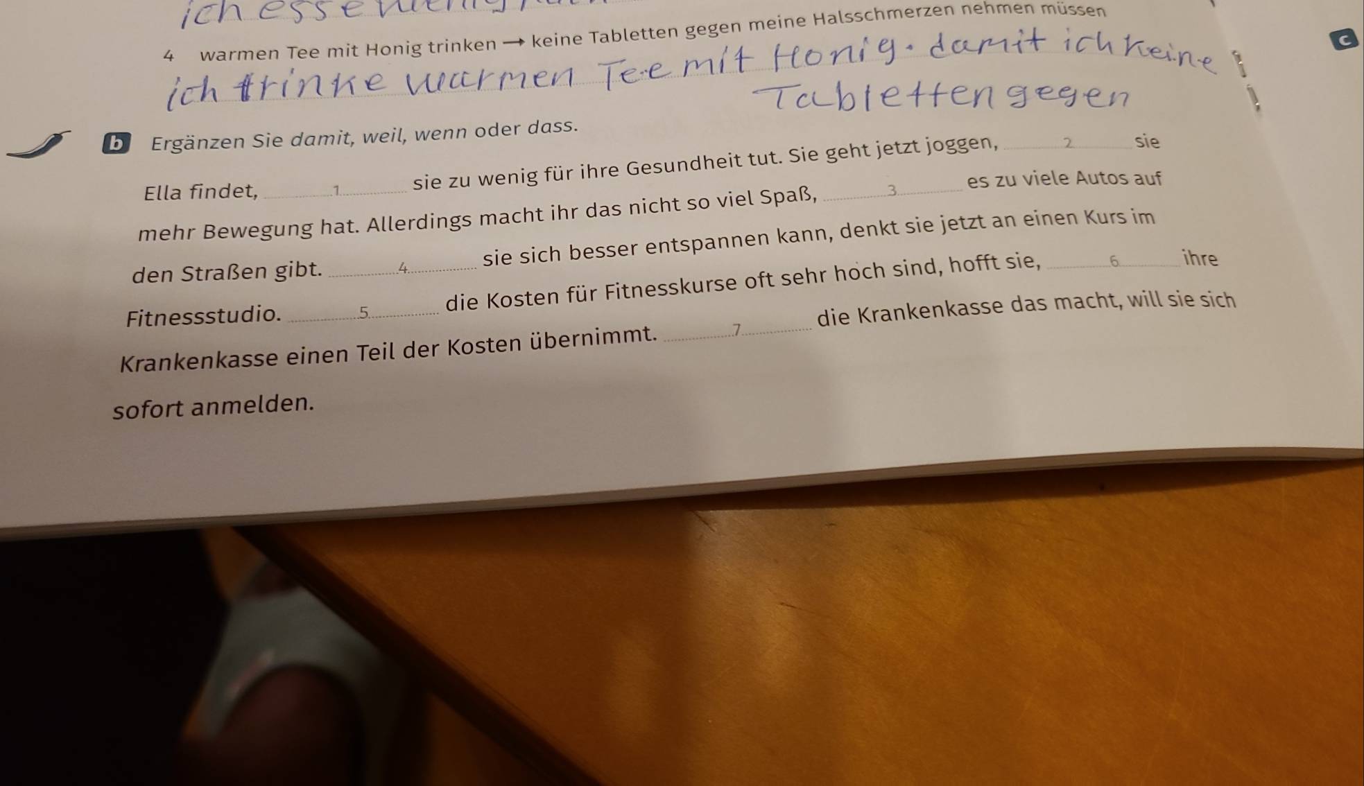 warmen Tee mit Honig trinken → keine Tabletten gegen meine Halsschmerzen nehmen müssen 
_ 
bi Ergänzen Sie damit, weil, wenn oder dass. 
sie zu wenig für ihre Gesundheit tut. Sie geht jetzt joggen,_ 
sie 
Ella findet, es zu viele Autos auf 
mehr Bewegung hat. Allerdings macht ihr das nicht so viel Spaß, 
den Straßen gibt. sie sich besser entspannen kann, denkt sie jetzt an einen Kurs im 
Fitnessstudio. __die Kosten für Fitnesskurse oft sehr hoch sind, hofft sie,_ 
ihre 
Krankenkasse einen Teil der Kosten übernimmt._ 
_7 
die Krankenkasse das macht, will sie sich 
sofort anmelden.