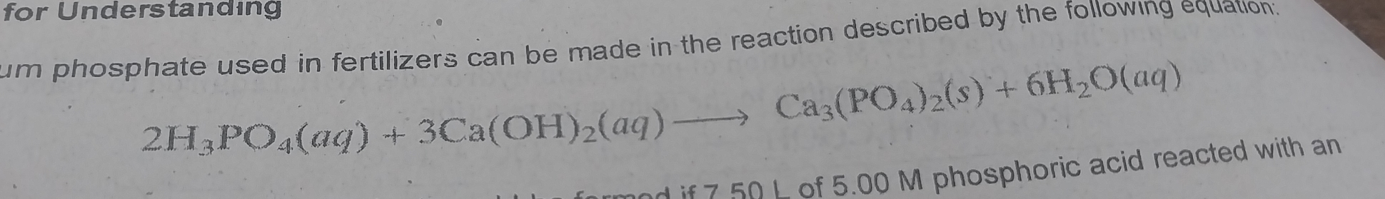 for Understanding 
um phosphate used in fertilizers can be made in the reaction described by the following equation.
2H_3PO_4(aq)+3Ca(OH)_2(aq)to Ca_3(PO_4)_2(s)+6H_2O(aq)
7 50 L of 5.00 M phosphoric acid reacted with an