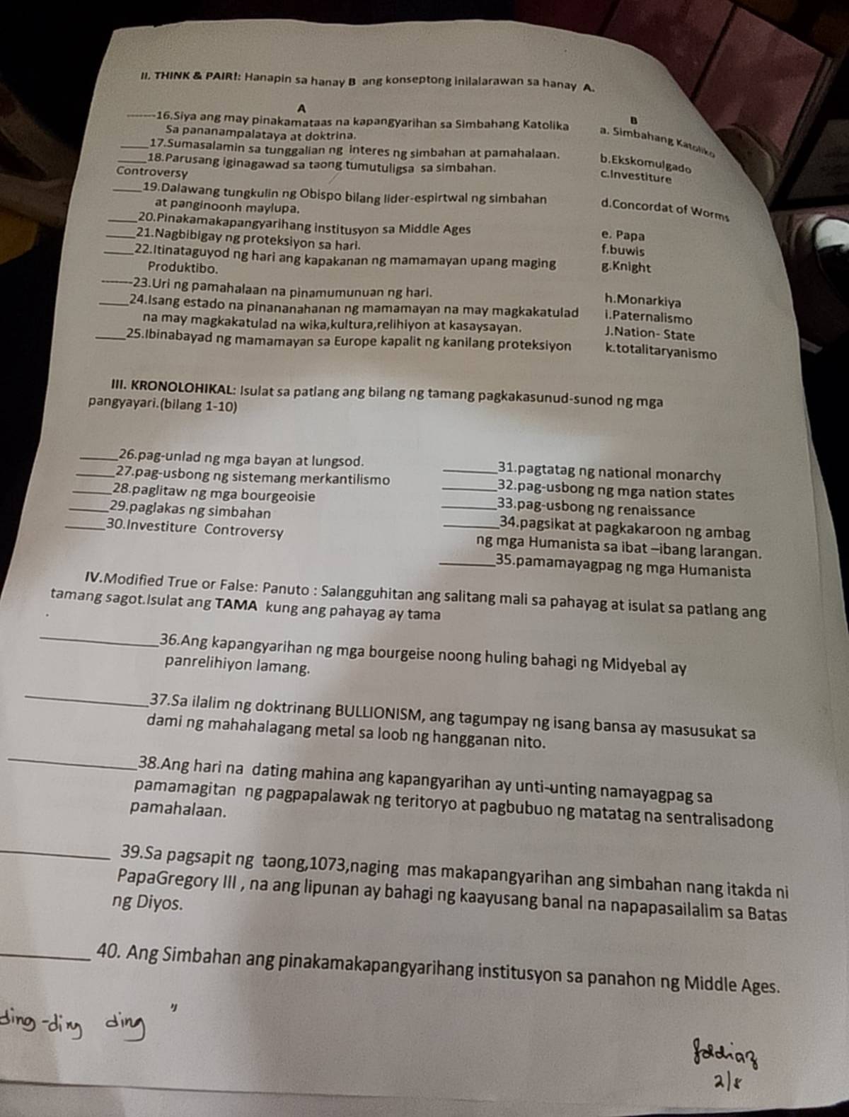 THINK & PAIR!: Hanapin sa hanay B ang konseptong inilalarawan sa hanay A.
A
B
_16.Siya ang may pinakamataas na kapangyarihan sa Simbahang Katolika a. Simbahang Katoliko
Sa pananampalataya at doktrina.
_17.Sumasalamin sa tunggalian ng interes ng simbahan at pamahalaan. b.Ekskomulgado
_18.Parusang iginagawad sa taong tumutuligsa sa simbahan.
Controversy
c.Investiture
_19.Dalawang tungkulin ng Obispo bilang lider-espirtwal ng simbahan d.Concordat of Worms
at panginoonh maylupa.
_20.Pinakamakapangyarihang institusyon sa Middle Ages f.buwis
e. Papa
_21.Nagbibigay ng proteksiyon sa hari.
_22.Itinataguyod ng hari ang kapakanan ng mamamayan upang maging g.Knight
_Produktibo. h.Monarkiya
-23.Uri ng pamahalaan na pinamumunuan ng hari.
_24.Isang estado na pinananahanan ng mamamayan na may magkakatulad J.Nation- State
i.Paternalismo
na may magkakatulad na wika,kultura,relihiyon at kasaysayan.
_25.Ibinabayad ng mamamayan sa Europe kapalit ng kanilang proteksiyon k.totalitaryanismo
III. KRONOLOHIKAL: Isulat sa patlang ang bilang ng tamang pagkakasunud-sunod ng mga
pangyayari.(bilang 1-10)
_26.pag-unlad ng mga bayan at lungsod. _31.pagtatag ng national monarchy
_27.pag-usbong ng sistemang merkantilismo 32.pag-usbong ng mga nation states
_28.paglitaw ng mga bourgeoisie _33.pag-usbong ng renaissance
_29.paglakas ng simbahan _34.pagsikat at pagkakaroon ng ambag
_30.Investiture Controversy _ng mga Humanista sa ibat -ibang larangan.
_35.pamamayagpag ng mga Humanista
IV.Modified True or False: Panuto : Salangguhitan ang salitang mali sa pahayag at isulat sa patlang ang
tamang sagot.Isulat ang TAMA kung ang pahayag ay tama
_
36.Ang kapangyarihan ng mga bourgeise noong huling bahagi ng Midyebal ay
panrelihiyon lamang.
_
37.Sa ilalim ng doktrinang BULLIONISM, ang tagumpay ng isang bansa ay masusukat sa
_
dami ng mahahalagang metal sa loob ng hangganan nito.
38.Ang hari na dating mahina ang kapangyarihan ay unti-unting namayagpag sa
pamamagitan ng pagpapalawak ng teritoryo at pagbubuo ng matatag na sentralisadong
pamahalaan.
_
39.Sa pagsapit ng taong,1073,naging mas makapangyarihan ang simbahan nang itakda ni
PapaGregory III , na ang lipunan ay bahagi ng kaayusang banal na napapasailalim sa Batas
ng Diyos.
_40. Ang Simbahan ang pinakamakapangyarihang institusyon sa panahon ng Middle Ages.