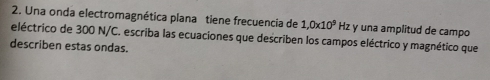 Una onda electromagnética plana tiene frecuencia de 1,0* 10^9 Hz y una amplitud de campo 
eléctrico de 300 N/C. escriba las ecuaciones que describen los campos eléctrico y magnético que 
describen estas ondas.