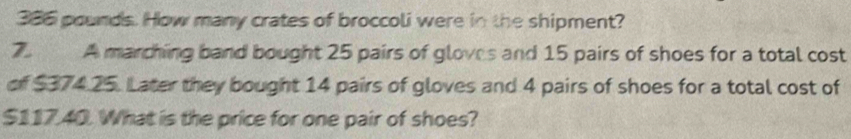 386 pounds. How many crates of broccoli were in the shipment? 
7. A marching band bought 25 pairs of gloves and 15 pairs of shoes for a total cost 
of $374.25. Later they bought 14 pairs of gloves and 4 pairs of shoes for a total cost of
$11740. What is the price for one pair of shoes?