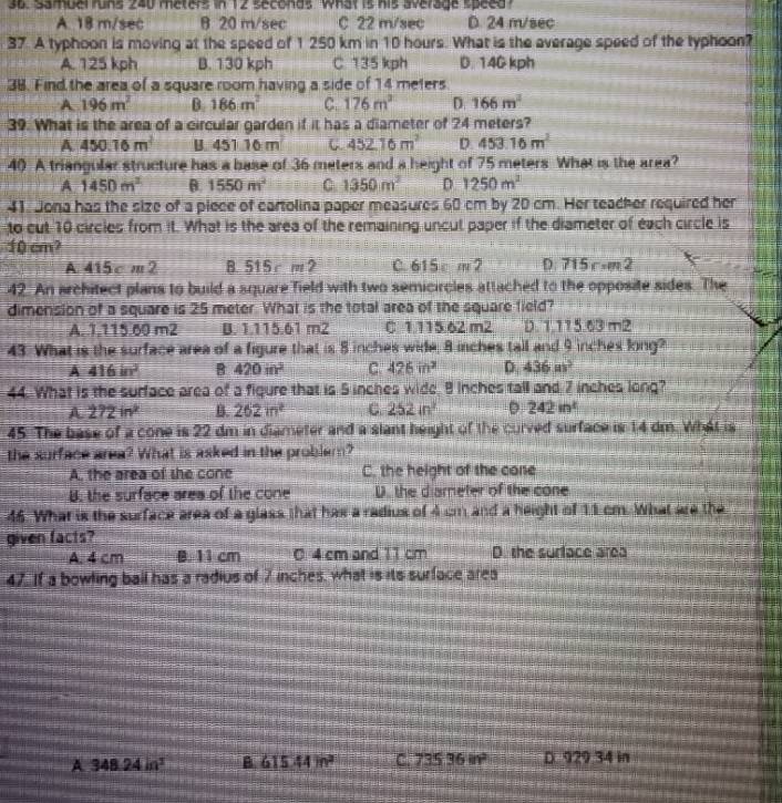 Samuel runs 240 meters in 12 seconds. What is his average speed
A. 18 m/sec B 20 m/sec C 22 m/sec D. 24 m/sec
37. A typhoon is moving at the speed of 1 250 km in 10 hours. What is the average speed of the typhoon?
A. 125 kph B. 130 kph C. 135 kph D. 14G kph
38. Find the area of a square room having a side of 14 meters
A 196m^2 B 186m^2 C. 176m^2 D 166m^2
39. What is the area of a circular garden if it has a diameter of 24 meters?
A 450.16m^2 B. 451 16 m C. 452.16m^2 D 453.16m^2
40 A triangular structure has a base of 36 meters and a height of 75 meters What is the area?
A 1450m^2 θ. 1550m^2 C 1350m^2 D. 1250m^2
41. Jona has the size of a piece of eartolina paper measures 60 cm by 20 cm. Her teacher required her
to cut 10 circles from it. What is the area of the remaining uncut paper if the diameter of each circle is
10 cm?
A 415 c m 2 B. 515 r m 2 C. 615 c m 2 D. 715 r =m2
42. An architect plans to build a square Tield with two semicircles attached to the opposite sides. The
dimension of a square is 25 meter. What is the total area of the square field?
A. 1.115.60 m2 B. 1.115.61 m2 C. 1.115.62 m2 D. 1.115.63 m2
43. What is the surface area of a figure that is 8 inches wide, 8 inches tall and 9 inches long?
A 416in^2 B 420in^2 C 426in^2 D 436m^3
44. What is the surface area of a figure that is 5 inches wide, 8 inches tall and 7 inches long?
A 272in^2 B. 262in^2 C. 252in^2 。 242in^t
45. The base of a cone is 22 dm in diameter and a slant height of the curved surface is 14 dm. What is
the surface area? What is asked in the probler?
A, the area of she cone C. the height of the cone
B. the surface area of the cone D. the diareter of the cone
46. What is the surface area of a glass that has a radius of 4 cm and a height of 11 cm. What are the
given facts?
A. 4 cm B. 11 cm 0 4 cm and 11 cm D. the surface area
47. If a bowling ball has a radius of 7 inches, what is its surface area
A 348.24in^3 B 615.44m^2 C 73536m^2 D. 929.34 in