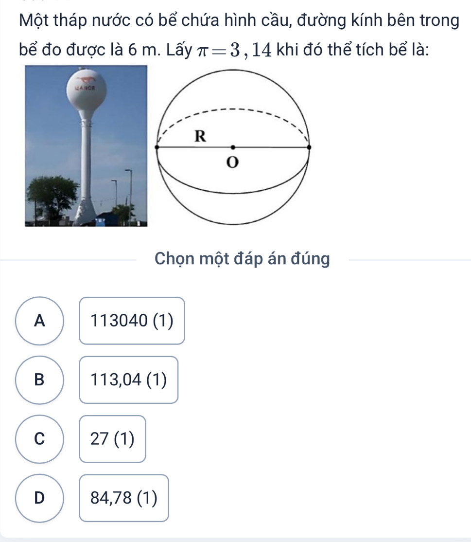 Một tháp nước có bể chứa hình cầu, đường kính bên trong
bể đo được là 6 m. Lấy π =3 ,14 khi đó thể tích bể là:
Chọn một đáp án đúng
A 113040 (1)
B 11 13,04( 1)
C 27(1)
D 84,78 (1)