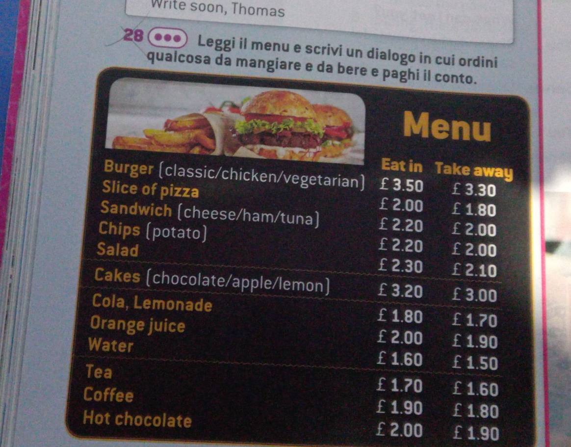 Write soon, Thomas 
28 Leggi il menu e scrivi un dialogo in cui ordini 
qualcosa da mangiare e da bere e paghi il conto. 
Menu 
Eat in Take away 
Burger (classic/chicken/vegetarian) £ 3.50 £ 3.30
Slice of pizza £ 2.00 £ 1.80
Sandwich (cheese/ham/tuna) £ 2.20 £ 2.00
Chips (potato) £ 2.20 £ 2.00
Salad £ 2.30 £ 2.10
Cakes (chocolate/apple/lemon) £ 3.20 £ 3.00
Cola, Lemonade £ 1.80 £ 1.70
Orange juice £ 2.00 £1.90
Water £1.60 £ 1.50
Tea 
Coffee
£ 1.70 £ 1.60
£ 1.90 £ 1.80
Hot chocolate
£2.00 £1.90