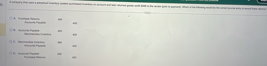 A company that uses a perpetual inventory system purchased inventory on account and later returned goods worth $400 to the vendor (prior to payment). Which of the following would be the correct journal entry to record these retums?
A. Purchase Returns 400
Accounts Payable 400
B. Accounts Payable 400
Merchandise Inventory 400
C. Merchandise Inventory 400
Accounts Payable 400
D. Accounts Payable 400
Purchase Retums 400