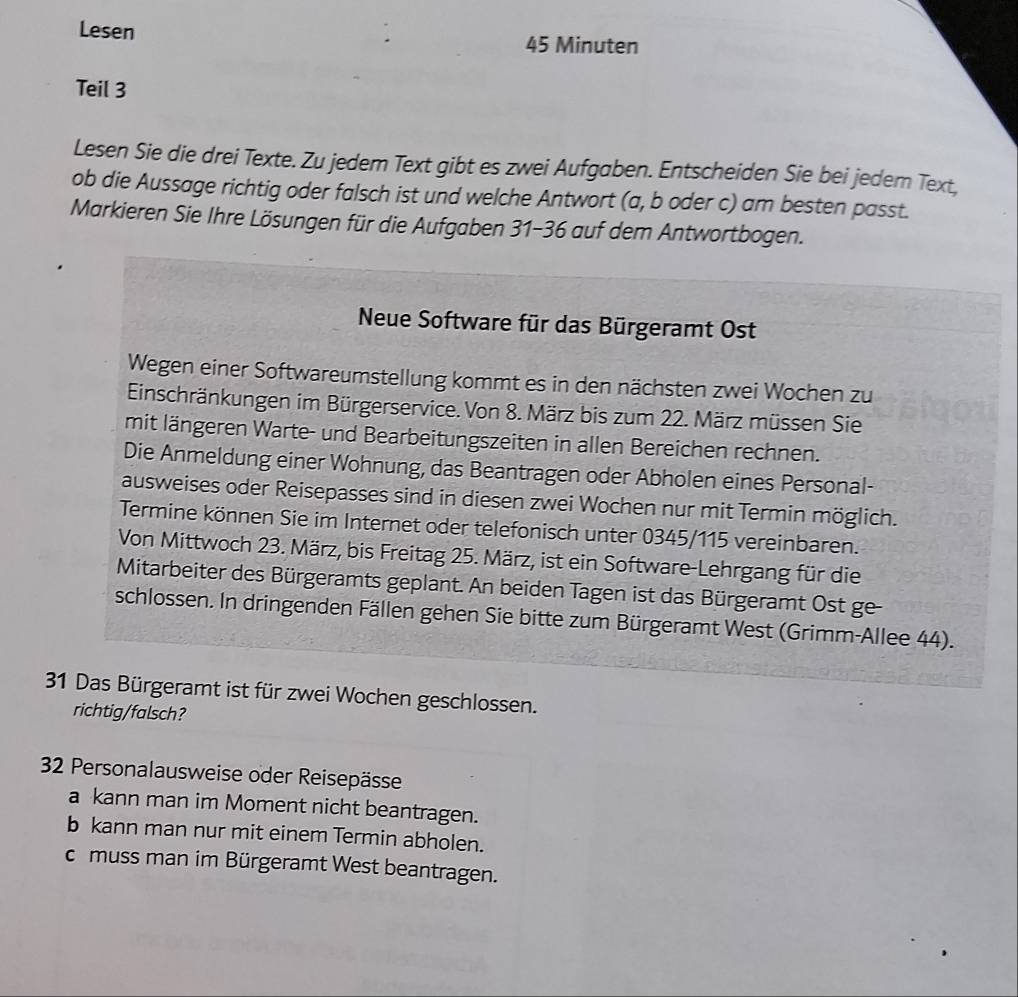 Lesen
45 Minuten
Teil 3
Lesen Sie die drei Texte. Zu jedem Text gibt es zwei Aufgaben. Entscheiden Sie bei jedem Text,
ob die Aussage richtig oder falsch ist und welche Antwort (a, b oder c) am besten passt.
Markieren Sie Ihre Lösungen für die Aufgaben 31-36 auf dem Antwortbogen.
Neue Software für das Bürgeramt Ost
Wegen einer Softwareumstellung kommt es in den nächsten zwei Wochen zu
Einschränkungen im Bürgerservice. Von 8. März bis zum 22. März müssen Sie
mit längeren Warte- und Bearbeitungszeiten in allen Bereichen rechnen.
Die Anmeldung einer Wohnung, das Beantragen oder Abholen eines Personal-
ausweises oder Reisepasses sind in diesen zwei Wochen nur mit Termin möglich.
Termine können Sie im Internet oder telefonisch unter 0345/115 vereinbaren.
Von Mittwoch 23. März, bis Freitag 25. März, ist ein Software-Lehrgang für die
Mitarbeiter des Bürgeramts geplant. An beiden Tagen ist das Bürgeramt Ost ge-
schlossen. In dringenden Fällen gehen Sie bitte zum Bürgeramt West (Grimm-Allee 44).
31 Das Bürgeramt ist für zwei Wochen geschlossen.
richtig/falsch?
32 Personalausweise oder Reisepässe
a kann man im Moment nicht beantragen.
b kann man nur mit einem Termin abholen.
c muss man im Bürgeramt West beantragen.