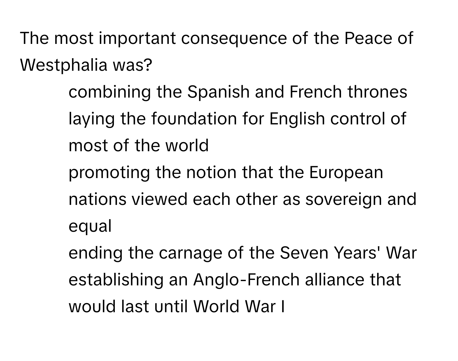 The most important consequence of the Peace of Westphalia was?

1) combining the Spanish and French thrones 
2) laying the foundation for English control of most of the world 
3) promoting the notion that the European nations viewed each other as sovereign and equal 
4) ending the carnage of the Seven Years' War 
5) establishing an Anglo-French alliance that would last until World War I