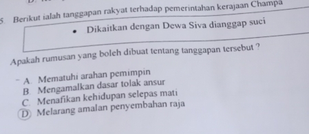 Berikut ialah tanggapan rakyat terhadap pemerintahan kerajaan Champa
Dikaitkan dengan Dewa Siva dianggap suci
Apakah rumusan yang boleh dibuat tentang tanggapan tersebut ?
* A. Mematuhi arahan pemimpin
B. Mengamalkan dasar tolak ansur
C. Menafikan kehidupan selepas mati
D Melarang amalan penyembahan raja