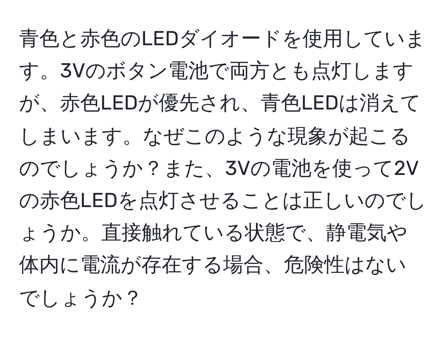 青色と赤色のLEDダイオードを使用しています。3Vのボタン電池で両方とも点灯しますが、赤色LEDが優先され、青色LEDは消えてしまいます。なぜこのような現象が起こるのでしょうか？また、3Vの電池を使って2Vの赤色LEDを点灯させることは正しいのでしょうか。直接触れている状態で、静電気や体内に電流が存在する場合、危険性はないでしょうか？