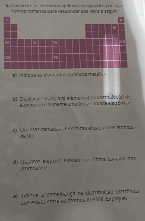 Considere os elementos químicos designados por alga- 
rismos romanos para responder aos itens a seguir: 
a) Indique os elementos químicos metálicos. 
b) Qual(ais) é (são) o(s) elemento(s) constituído(s) de 
átomos com somente uma única camada eletrônica? 
c) Quantas camadas eletrônicas existem nos átomos 
de IX? 
d) Quantos elétrons existem na última camada dos 
átomos VII? 
e) Indique a semelhança na distribuição eletrônica 
que existe entre os átomos IV e VIII. Explique.