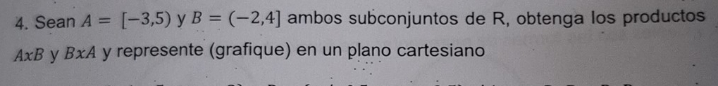 Sean A=[-3,5) y B=(-2,4] ambos subconjuntos de R, obtenga los productos
A* B y BxA y represente (grafique) en un plano cartesiano