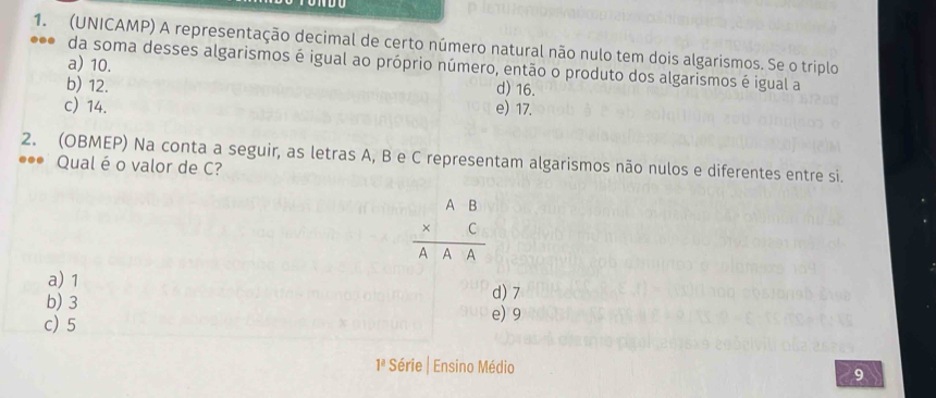 (UNICAMP) A representação decimal de certo número natural não nulo tem dois algarismos. Se o triplo
a) 10.
da soma desses algarismos é igual ao próprio número, então o produto dos algarismos é igual a
b) 12. d) 16.
c) 14. e) 17.
2. (OBMEP) Na conta a seguir, as letras A, B e C representam algarismos não nulos e diferentes entre si.
**• Qual é o valor de C?
beginarrayr AB * C hline AAAendarray
a) 1
b) 3 d) 7
c) 5 e) 9
1ª Série | Ensino Médio 9