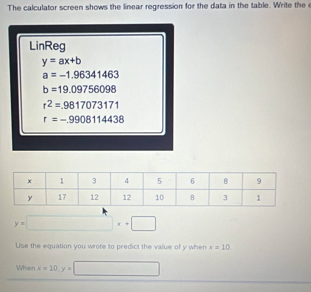 The calculator screen shows the linear regression for the data in the table. Write the e 
LinReg
y=ax+b
a=-1.96341463
b=19.09756098
r^2=.9817073171
r=-.9908114438
y=□ x+□
Use the equation you wrote to predict the value of y when x=10. 
When x=10, y=□