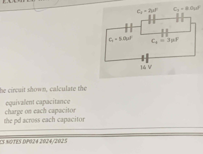 he circuit shown, calculate the
equivalent capacitance
charge on each capacitor
the pd across each capacitor
CS NOTES DP024 2024/2025