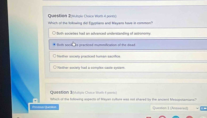 Question 2(Multiple Choice Worth 4 points)
Which of the following did Egyptians and Mayans have in common?
Both societies had an advanced understanding of astronomy.
Both socieces practiced mummification of the dead.
Neither society practiced human sacrifice.
Neither society had a complex caste system.
Question 3(Multiple Choice Worth 4 points)
Which of the following aspects of Mayan culture was not shared by the ancient Mesopotamians?
Previous Question Question 1 (Answered)