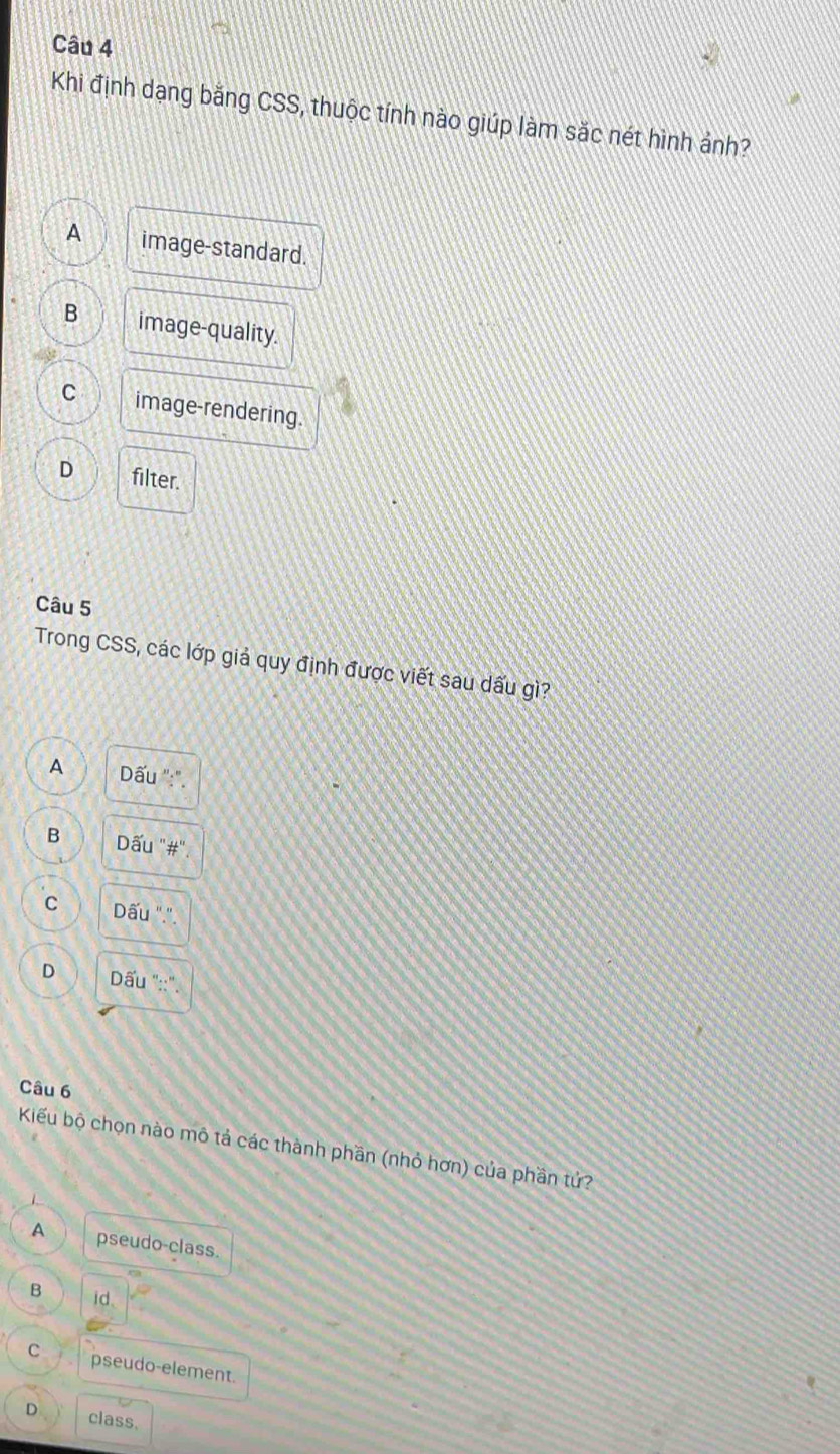 Khi định dạng bằng CSS, thuộc tính nào giúp làm sắc nét hình ảnh?
A image-standard.
B image-quality.
C image-rendering.
D filter.
Câu 5
Trong CSS, các lớp giả quy định được viết sau dấu gì?
A Dấu ":".
B Dấu "#".
C Dấu ".".
D Dấu "::".
Câu 6
Kiểu bộ chọn nào mô tả các thành phần (nhỏ hơn) của phần tứ?
A pseudo-class.
B id.
C pseudo-element.
D class.