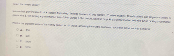 Select the correct answer.
In a contest, players have to pick marbles from a bag. The bag contains 30 blue marbles, 20 yellow marbles, 10 red marbles, and 40 green marbles. A
player wins $7 on picking a green marble, loses $5 on picking a blue marble, loses $3 on picking a yellow marble, and wins $2 on picking a red marble.
What is the expected value of the money earned in 100 draws, assuming the marble is returned each time before another is drawn?
A. $50
B. 590
C. $100
D. $200