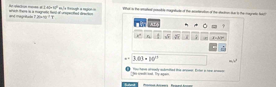 An electron moves at 2.40* 10^6mJ s through a region in What is the smallest possible magnitude of the acceleration of the electron due to the magnetic field? 
which there is a magnetic field of unspecified direction 
and magnitude 7.20* 10^(-2)T
Asumlimits phi
?
x^a x_b  a/b  sqrt(x) sqrt[n](x) vector x widehat x |X| x· 10^n
x
a=3.03· 10^(15)
m/s^2
You have already submitted this answer. Enter a new answer 
No credit lost. Try again. 
Submit Previous Answers Request Answer