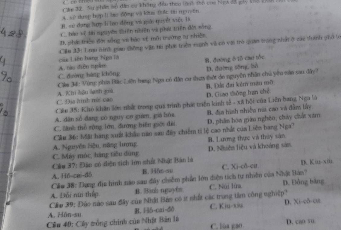 có nhều son
Câu 32. Sự phân bố dân cư không đều theo lãnh thổ của Nga đã gáy kho khản củo
A, sứ dụng hợp li lao động và khai thác tài nguyên.
B. sử dụng hợp lí lao động và giải quyết việc là
C. bảo vệ tài nguyên thiên nhiên và phát triển đời sống
D. phát triển đời sống và bảo vệ môi trường tự nhiên.
Cầu 33: Loại hình giao thông vận tài phát triển mạnh và có vai trò quan trọng nhất ở các thành phố lớ
của Liên bang Nga là
B. đường ô tô cao tốc
A. tàu điễn ngâm
C. đường hàng không D. đường sông, hồ
Cầu 34: Vùng phía Bắc Liên bang Nga có dân cư thưa thớt do nguyên nhân chú yêu nào sau dây?
A. Khi hậu lạnh giá. B. Đất đai kẻm màu mỡ.
C. Địa hình núi cao D. Giao thông hạn chế
Câu 35: Khó khăn lớn nhất trong quá trình phát triển kinh tế - xã hội của Liên bang Nga là
A. dân số đang có nguy cơ giám, giả hóa B. địa hình nhiều núi cao và đầm lầy.
C. lãnh thổ rộng lớn, đương biên giới đài D. phân hóa giàu nghèo, chảy chất xám
Cầu 36: Mặt hàng xuất khẩu nào sau đây chiếm tỉ lệ cao nhất của Liên bang Nga?
A. Nguyên liệu, năng lượng B. Lương thực và thủy sản
C. Máy móc, hàng tiểu dùng D. Nhiên liệu và khoảng sản.
Cầu 37: Đào có diện tích lớn nhất Nhật Bản là
A. Hô-cai-đô. B. Hôn-su. C. Xi-cô-cư. D. Kiu-xiu.
Cầu 38: Dạng địa hình nào sau đây chiếm phần lớn điện tích tự nhiên của Nhật Bản?
A. Đổi núi thấp. B. Binh nguyên C. Núi lửa
D. Đồng bằng
Cầu 39: Đảo nào sau đây của Nhật Bản có ít nhất các trung tâm công nghiệp?
A. Hôn-su B. Hô-cai-đ6. C. Kiu-xiu D. Xi-cô-cư.
Câu 40: Cây trồng chính của Nhật Bản là
C. lùa gạo D. cao su