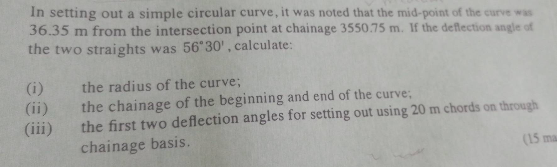 In setting out a simple circular curve, it was noted that the mid-point of the curve was
36.35 m from the intersection point at chainage 3550.75 m. If the deflection angle of 
the two straights was 56°30' , calculate: 
(i) the radius of the curve; 
(ii) the chainage of the beginning and end of the curve; 
(iii) the first two deflection angles for setting out using 20 m chords on through 
chainage basis. 
(15 ma