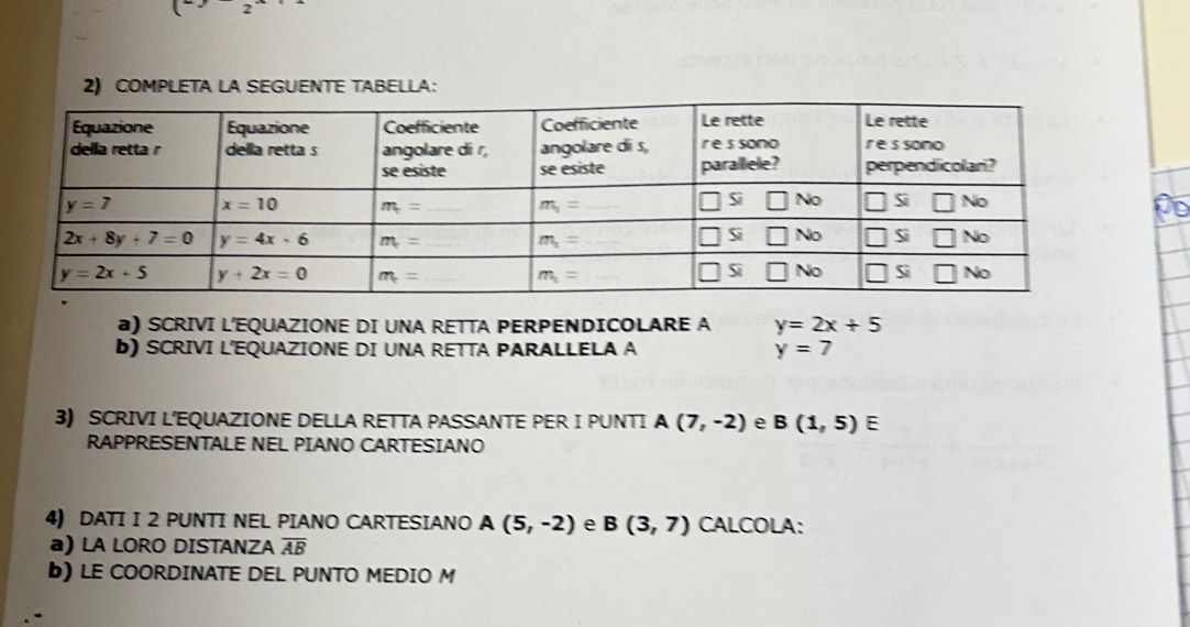 (
2) COMPLETA LA SEGUENTE TABELLA:
po
a) SCRIVI L'EQUAZIONE DI UNA RETTA PERPENDICOLARE A y=2x+5
b) SCRIVI L'EQUAZIONE DI UNA RETTA PARALLELA A y=7
3) SCRIVI L’EQUAZIONE DELLA RETTA PASSANTE PER I PUNTI A(7,-2) e B(1,5) E
RAPPRESENTALE NEL PIANO CARTESIANO
4) DATI I 2 PUNTI NEL PIANO CARTESIANO A(5,-2) e B(3,7) CALCOLA:
a) LA LORO DISTANZA overline AB
b)LE COORDINATE DEL PUNTO MEDIO M