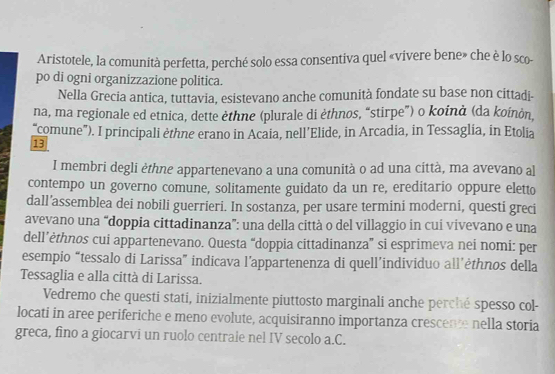 Aristotele, la comunità perfetta, perché solo essa consentiva quel «vivere bene» che è lo sco- 
po di ogni organizzazione politica. 
Nella Grecia antica, tuttavia, esistevano anche comunità fondate su base non cittadi- 
na, ma regionale ed etnica, dette èthne (plurale di èthnos, “stirpe”) o koinà (da koίnòn, 
“comune”). I principali èthne erano in Acaia, nell’Elide, in Arcadia, in Tessaglia, in Etolia 
13 
I membri degli èthne appartenevano a una comunità o ad una città, ma avevano al 
contempo un governo comune, solitamente guidato da un re, ereditario oppure eletto 
dall’assemblea dei nobili guerrieri. In sostanza, per usare termini moderni, questi greci 
avevano una “doppia cittadinanza”: una della città o del villaggio in cui vivevano e una 
dell’ėthnos cui appartenevano. Questa “doppia cittadinanza” si esprimeva nei nomi: per 
esempio “tessalo di Larissa” indicava l’appartenenza di quell’individuo all’ėthnos della 
Tessaglia e alla città di Larissa. 
Vedremo che questi stati, inizialmente piuttosto marginali anche perché spesso col- 
locati in aree periferiche e meno evolute, acquisiranno importanza crescente nella storia 
greca, fino a giocarvi un ruolo centrale nel IV secolo a.C.