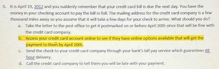 It is April 19, 2012 and you suddenly remember that your credit card bill is due the next day. You have the
money in your checking account to pay the bill in full. The mailing address for the credit card company is a few
thousand miles away so you assume that it will take a few days for your check to arrive. What should you do?
a. Take the letter to the post office to get it postmarked on or before April 20th since that will be fine with
the credit card company.
b. Access your credit card account online to see if they have online options available that will get the
payment to them by April 20th.
c. Send the check to your credit card company through your bank's bill pay service which guarantees 48
hour delivery.
d. Call the credit card company to tell them you will be late with your payment.